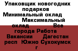 Упаковщик новогодних подарков › Минимальный оклад ­ 38 000 › Максимальный оклад ­ 50 000 - Все города Работа » Вакансии   . Дагестан респ.,Южно-Сухокумск г.